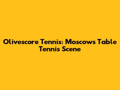 Olivescore Tennis: Moscow's Table Tennis Scene