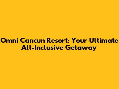 Omni Cancun Resort: Your Ultimate All-Inclusive Getaway