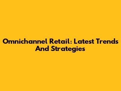 Omnichannel Retail: Latest Trends And Strategies