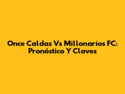 Once Caldas Vs Millonarios FC: Pronóstico Y Claves