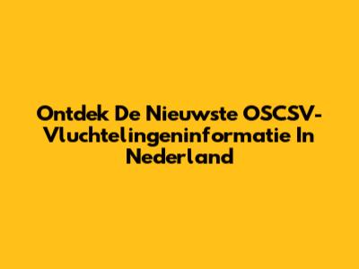 Ontdek De Nieuwste OSCSV-Vluchtelingeninformatie In Nederland