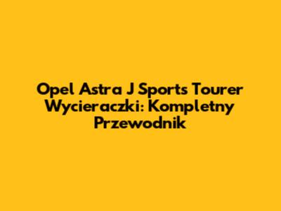Opel Astra J Sports Tourer Wycieraczki: Kompletny Przewodnik
