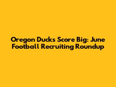 Oregon Ducks Score Big: June Football Recruiting Roundup