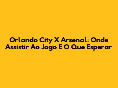 Orlando City X Arsenal: Onde Assistir Ao Jogo E O Que Esperar