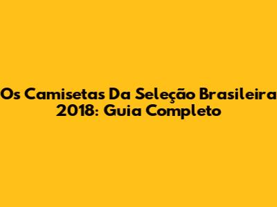 Os Camisetas Da Seleção Brasileira 2018: Guia Completo