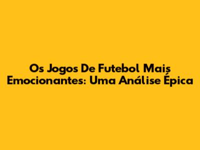 Os Jogos De Futebol Mais Emocionantes: Uma Análise Épica