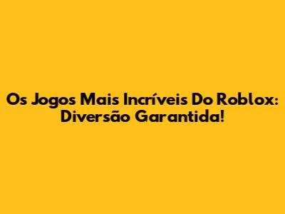 Os Jogos Mais Incríveis Do Roblox: Diversão Garantida!