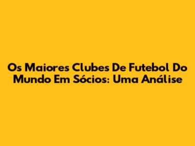 Os Maiores Clubes De Futebol Do Mundo Em Sócios: Uma Análise
