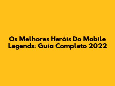 Os Melhores Heróis Do Mobile Legends: Guia Completo 2022