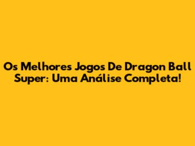 Os Melhores Jogos De Dragon Ball Super: Uma Análise Completa!