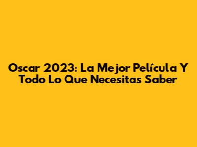 Oscar 2023: La Mejor Película Y Todo Lo Que Necesitas Saber