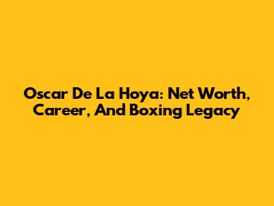Oscar De La Hoya: Net Worth, Career, And Boxing Legacy