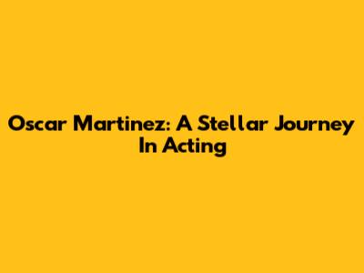 Oscar Martinez: A Stellar Journey In Acting