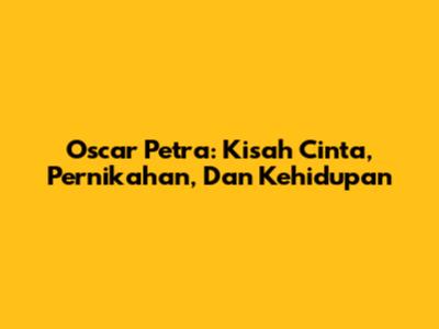 Oscar Petra: Kisah Cinta, Pernikahan, Dan Kehidupan