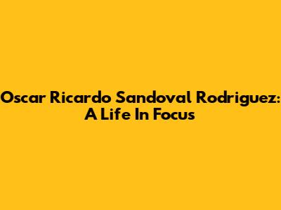 Oscar Ricardo Sandoval Rodriguez: A Life In Focus