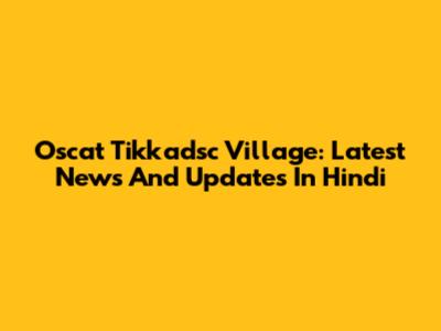 Oscat Tikkadsc Village: Latest News And Updates In Hindi