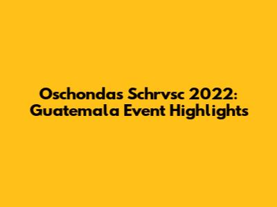 Oschondas Schrvsc 2022: Guatemala Event Highlights