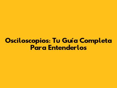 Osciloscopios: Tu Guía Completa Para Entenderlos