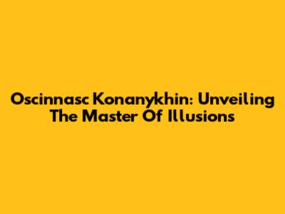 Oscinnasc Konanykhin: Unveiling The Master Of Illusions