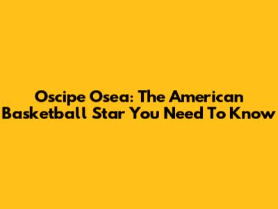 Oscipe Osea: The American Basketball Star You Need To Know