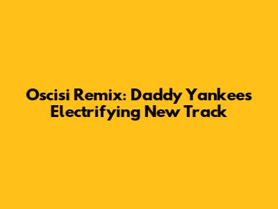 Oscisi Remix: Daddy Yankee's Electrifying New Track