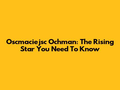 Oscmaciejsc Ochman: The Rising Star You Need To Know