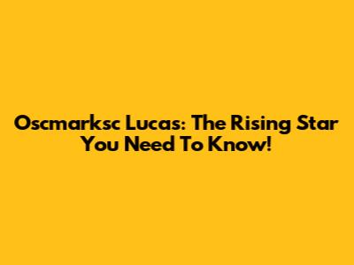 Oscmarksc Lucas: The Rising Star You Need To Know!