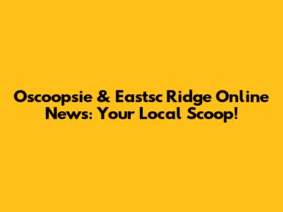 Oscoopsie & Eastsc Ridge Online News: Your Local Scoop!