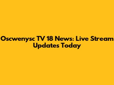 Oscwenysc TV 18 News: Live Stream Updates Today