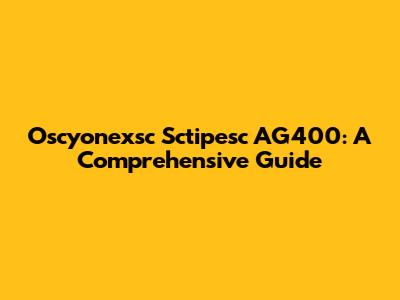 Oscyonexsc Sctipesc AG400: A Comprehensive Guide