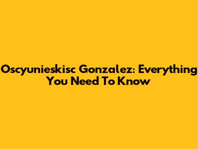 Oscyunieskisc Gonzalez: Everything You Need To Know