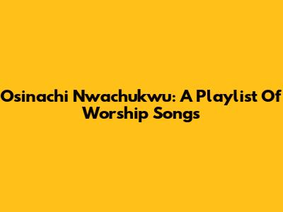 Osinachi Nwachukwu: A Playlist Of Worship Songs