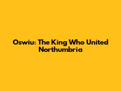 Oswiu: The King Who United Northumbria