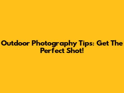 Outdoor Photography Tips: Get The Perfect Shot!