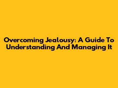 Overcoming Jealousy: A Guide To Understanding And Managing It