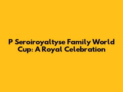 P Seroiroyaltyse Family World Cup: A Royal Celebration