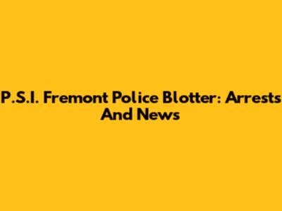 P.S.I. Fremont Police Blotter: Arrests And News