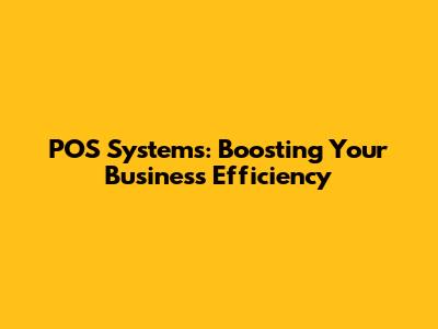 POS Systems: Boosting Your Business Efficiency