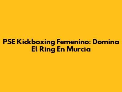 PSE Kickboxing Femenino: Domina El Ring En Murcia