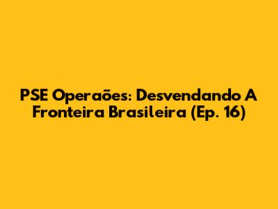 PSE Operaões: Desvendando A Fronteira Brasileira (Ep. 16)