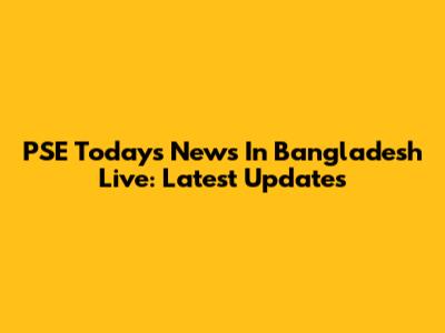 PSE Today's News In Bangladesh Live: Latest Updates