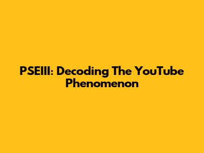 PSEIII: Decoding The YouTube Phenomenon