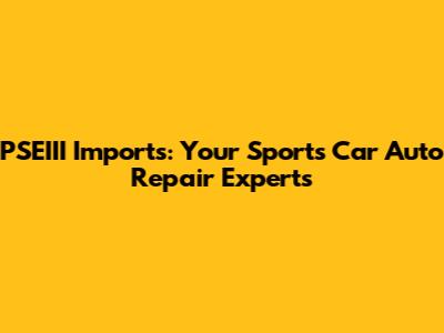 PSEIII Imports: Your Sports Car Auto Repair Experts