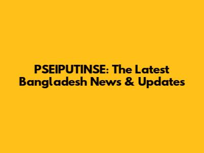 PSEIPUTINSE: The Latest Bangladesh News & Updates