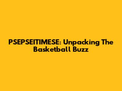 PSEPSEITIMESE: Unpacking The Basketball Buzz