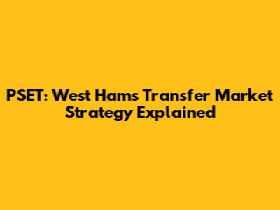 PSET: West Ham's Transfer Market Strategy Explained