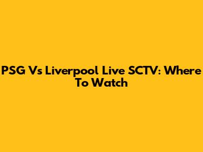 PSG Vs Liverpool Live SCTV: Where To Watch