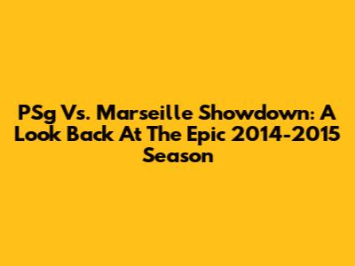 PSg Vs. Marseille Showdown: A Look Back At The Epic 2014-2015 Season