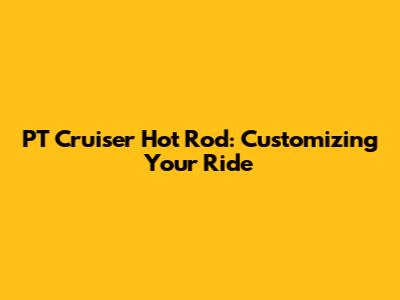 PT Cruiser Hot Rod: Customizing Your Ride
