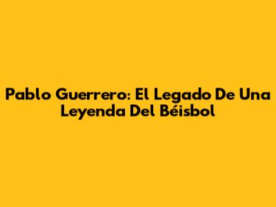 Pablo Guerrero: El Legado De Una Leyenda Del Béisbol